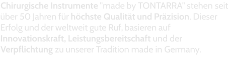 Chirurgische Instrumente "made by TONTARRA" stehen seit über 50 Jahren für höchste Qualität und Präzision. Dieser Erfolg und der weltweit gute Ruf, basieren auf Innovationskraft, Leistungsbereitschaft und der Verpflichtung zu unserer Tradition made in Germany.